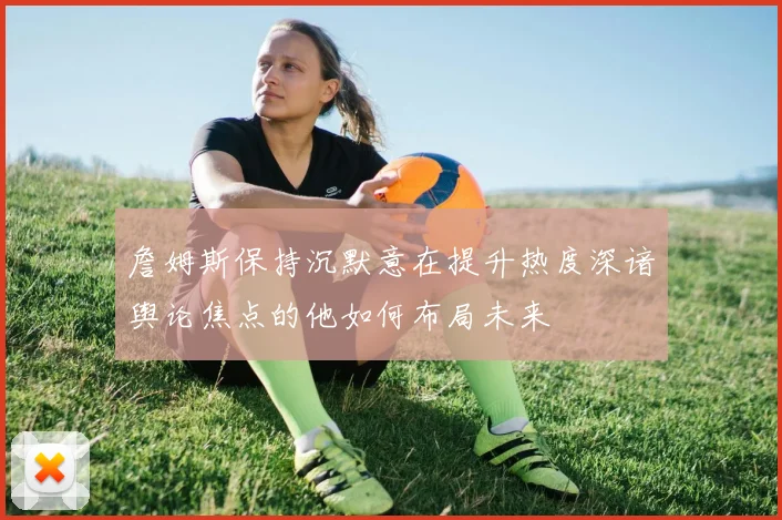 詹姆斯保持沉默意在提升热度深谙舆论焦点的他如何布局未来