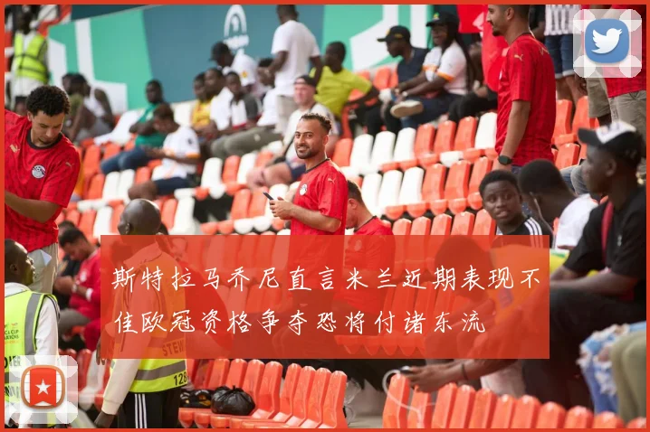 斯特拉马乔尼直言米兰近期表现不佳欧冠资格争夺恐将付诸东流