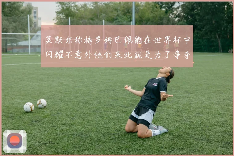 莱默尔称梅罗姆巴佩能在世界杯中闪耀不意外他们来此就是为了争夺最佳球员