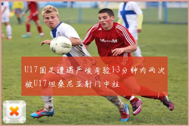 U17国足遭遇严峻考验13分钟内两次被U17坦桑尼亚射门中柱