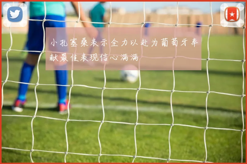 小孔塞桑表示全力以赴为葡萄牙奉献最佳表现信心满满