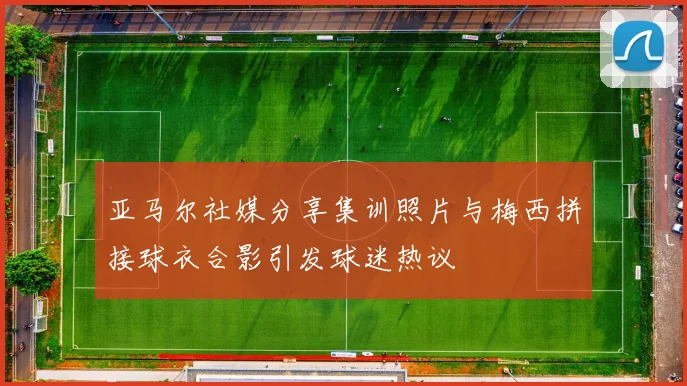 亚马尔社媒分享集训照片与梅西拼接球衣合影引发球迷热议