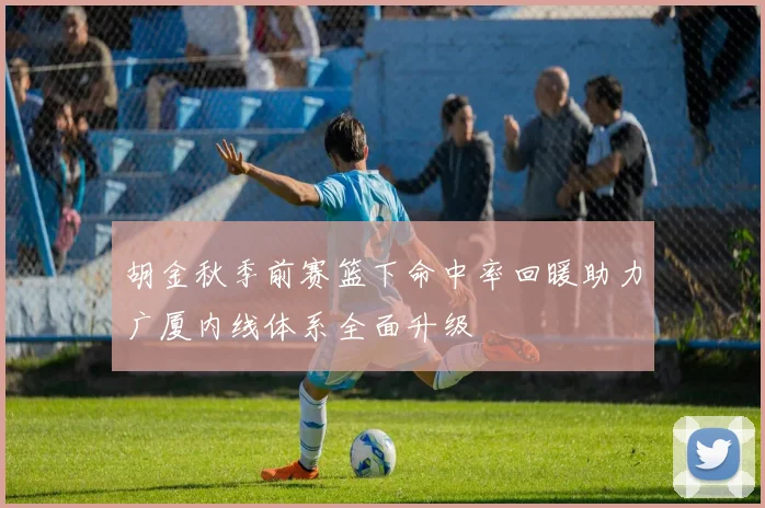 胡金秋季前赛篮下命中率回暖助力广厦内线体系全面升级