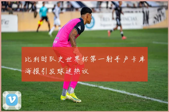 比利时队史世界杯第一射手卢卡库海报引发球迷热议