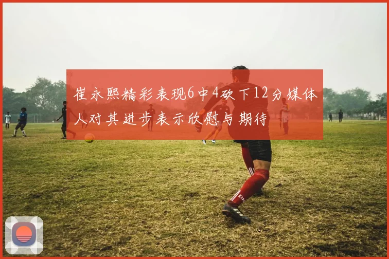 崔永熙精彩表现6中4砍下12分媒体人对其进步表示欣慰与期待