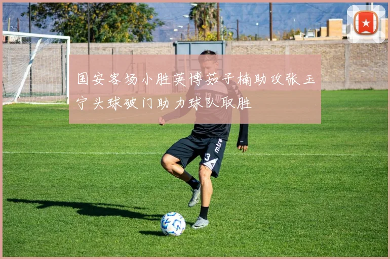 国安客场小胜英博茹子楠助攻张玉宁头球破门助力球队取胜