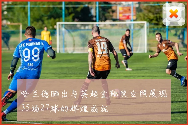 哈兰德晒出与英超金靴奖合照展现35场27球的辉煌成就