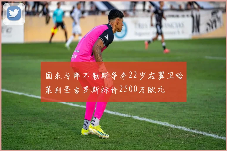 国米与那不勒斯争夺22岁右翼卫哈莱利圣吉罗斯标价2500万欧元