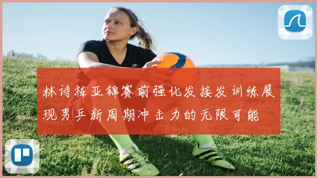 林诗栋亚锦赛前强化发接发训练展现男乒新周期冲击力的无限可能