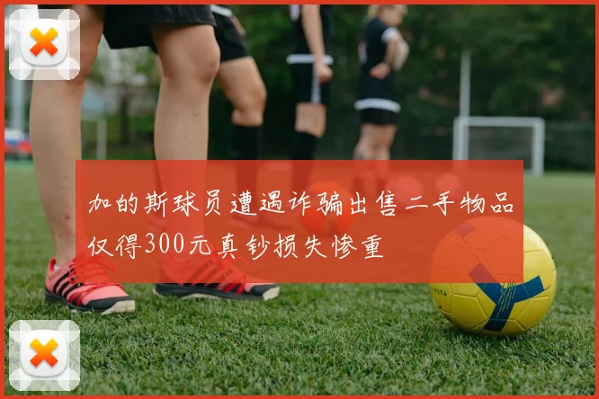 加的斯球员遭遇诈骗出售二手物品仅得300元真钞损失惨重