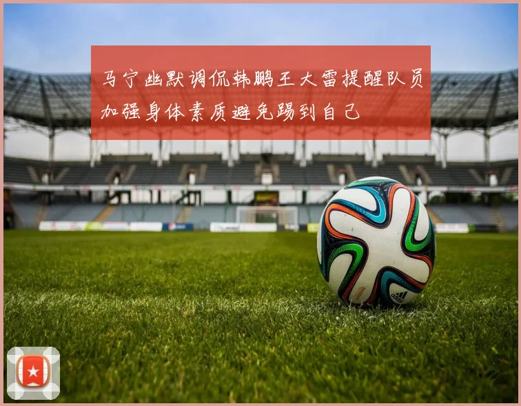 马宁幽默调侃韩鹏王大雷提醒队员加强身体素质避免踢到自己