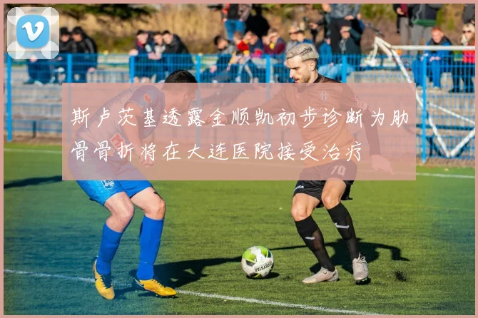 斯卢茨基透露金顺凯初步诊断为肋骨骨折将在大连医院接受治疗