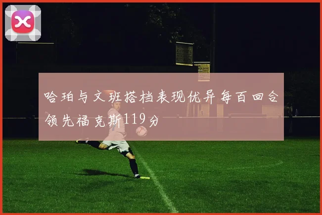 哈珀与文班搭档表现优异每百回合领先福克斯119分