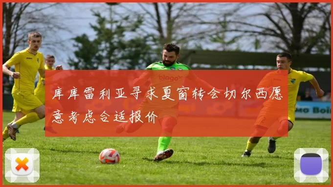 库库雷利亚寻求夏窗转会切尔西愿意考虑合适报价