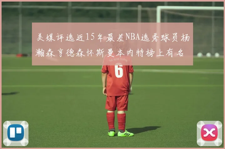 美媒评选近15年最差NBA选秀球员杨瀚森亨德森怀斯曼本内特榜上有名
