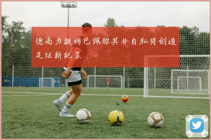 德尚力挺姆巴佩称其非自私将创造足坛新纪录