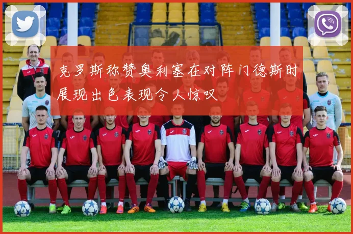 克罗斯称赞奥利塞在对阵门德斯时展现出色表现令人惊叹