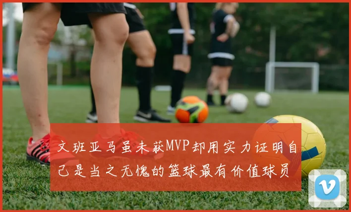 文班亚马虽未获MVP却用实力证明自己是当之无愧的篮球最有价值球员