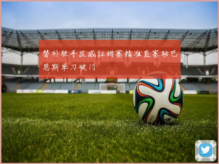 替补联手发威拉姆塞精准直塞助巴恩斯单刀破门