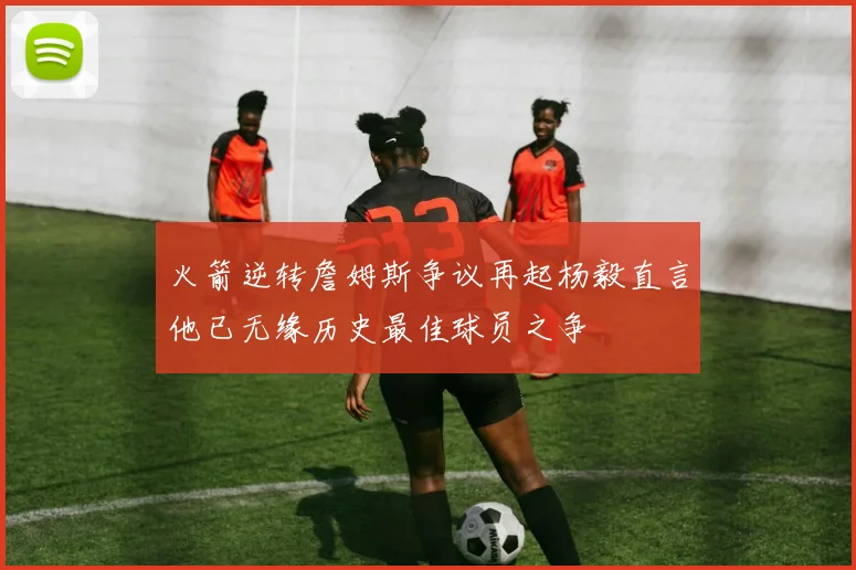 火箭逆转詹姆斯争议再起杨毅直言他已无缘历史最佳球员之争