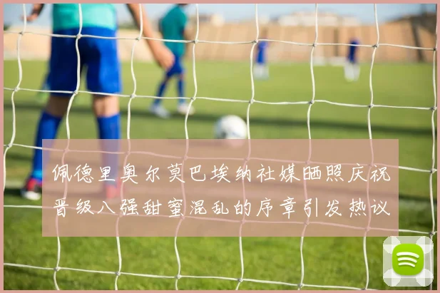 佩德里奥尔莫巴埃纳社媒晒照庆祝晋级八强甜蜜混乱的序章引发热议