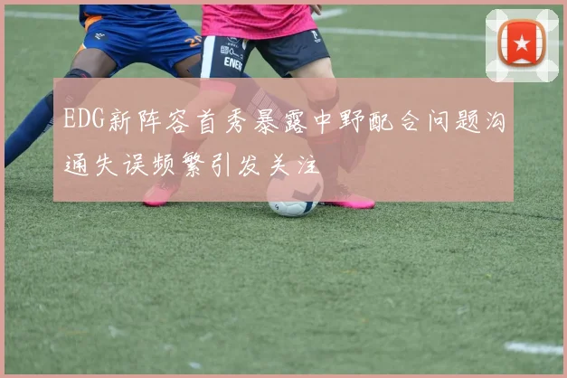 EDG新阵容首秀暴露中野配合问题沟通失误频繁引发关注