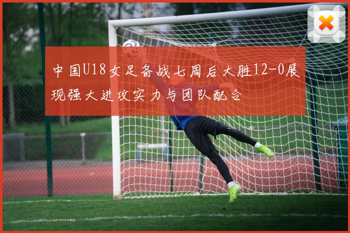 中国U18女足备战七周后大胜12-0展现强大进攻实力与团队配合